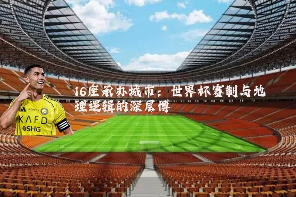 16座承办城市:世界杯赛制与地理逻辑的深层博弈