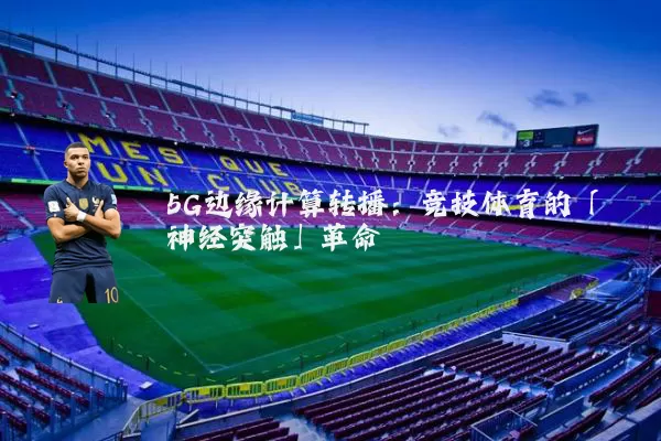 5G边缘计算转播：竞技体育的「神经突触」革命