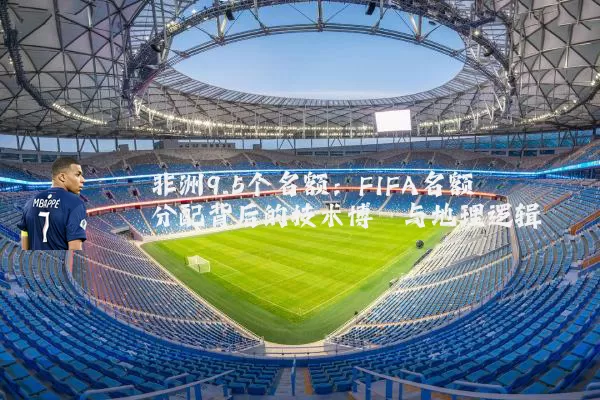 非洲9.5个名额：FIFA名额分配背后的技术博弈与地理逻辑