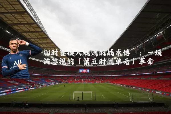 加时赛换人规则的战术博弈:一场被忽视的「第五时间单元」革命